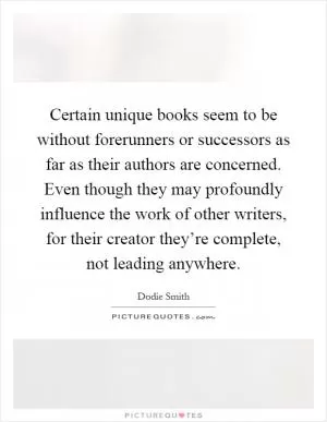Certain unique books seem to be without forerunners or successors as far as their authors are concerned. Even though they may profoundly influence the work of other writers, for their creator they’re complete, not leading anywhere Picture Quote #1