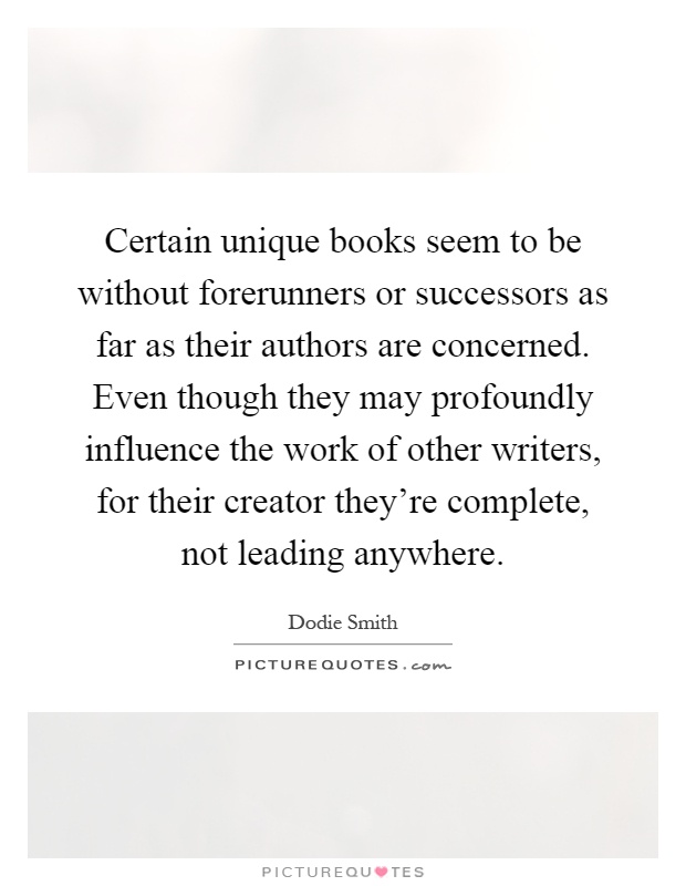 Certain unique books seem to be without forerunners or successors as far as their authors are concerned. Even though they may profoundly influence the work of other writers, for their creator they're complete, not leading anywhere Picture Quote #1