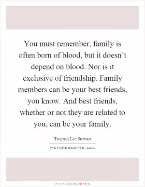 You must remember, family is often born of blood, but it doesn’t depend on blood. Nor is it exclusive of friendship. Family members can be your best friends, you know. And best friends, whether or not they are related to you, can be your family Picture Quote #1