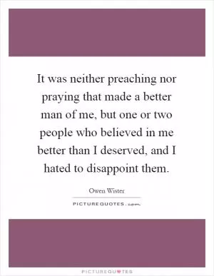 It was neither preaching nor praying that made a better man of me, but one or two people who believed in me better than I deserved, and I hated to disappoint them Picture Quote #1