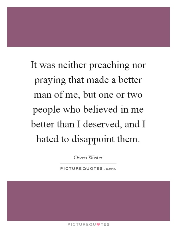 It was neither preaching nor praying that made a better man of me, but one or two people who believed in me better than I deserved, and I hated to disappoint them Picture Quote #1