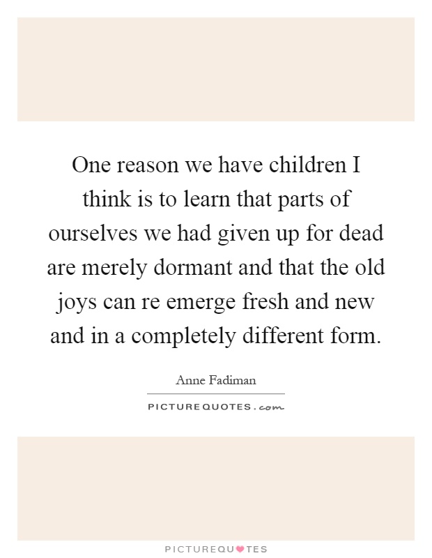 One reason we have children I think is to learn that parts of ourselves we had given up for dead are merely dormant and that the old joys can re emerge fresh and new and in a completely different form Picture Quote #1