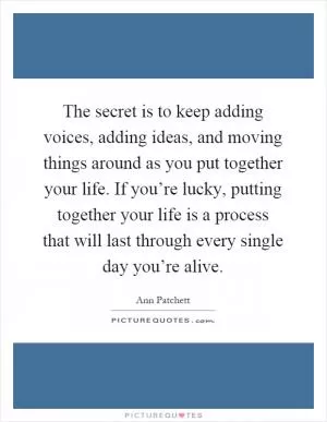 The secret is to keep adding voices, adding ideas, and moving things around as you put together your life. If you’re lucky, putting together your life is a process that will last through every single day you’re alive Picture Quote #1