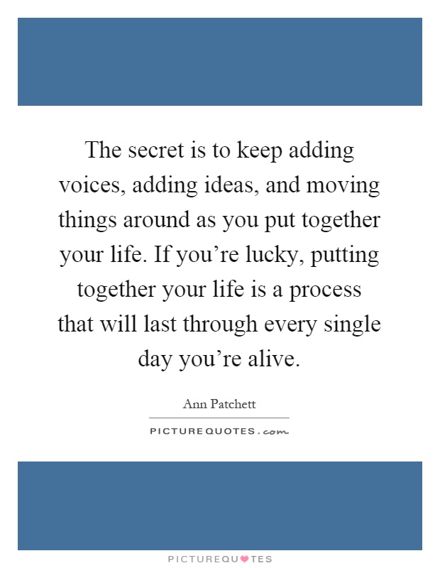 The secret is to keep adding voices, adding ideas, and moving things around as you put together your life. If you're lucky, putting together your life is a process that will last through every single day you're alive Picture Quote #1