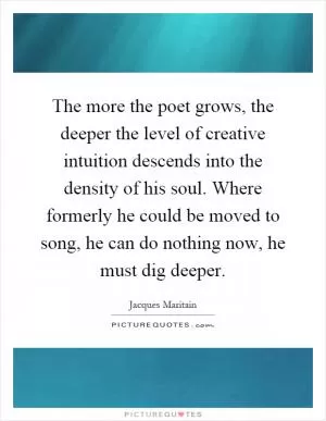 The more the poet grows, the deeper the level of creative intuition descends into the density of his soul. Where formerly he could be moved to song, he can do nothing now, he must dig deeper Picture Quote #1