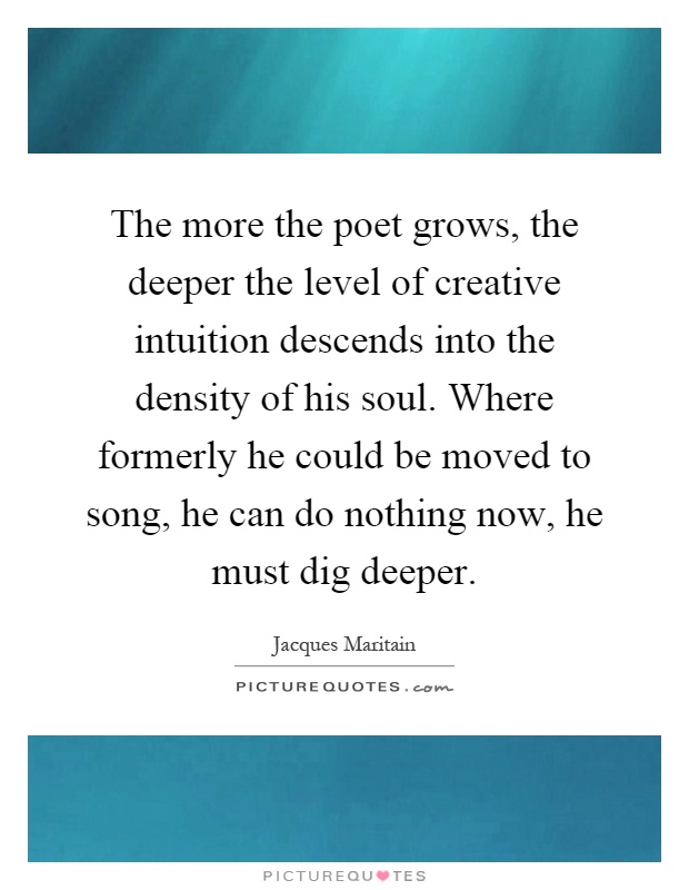 The more the poet grows, the deeper the level of creative intuition descends into the density of his soul. Where formerly he could be moved to song, he can do nothing now, he must dig deeper Picture Quote #1