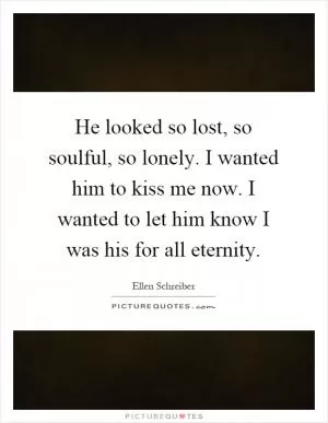 He looked so lost, so soulful, so lonely. I wanted him to kiss me now. I wanted to let him know I was his for all eternity Picture Quote #1