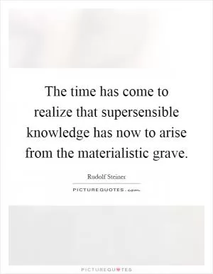 The time has come to realize that supersensible knowledge has now to arise from the materialistic grave Picture Quote #1