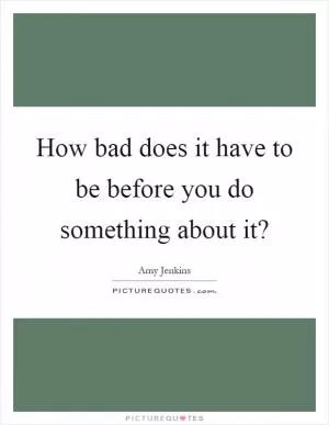 How bad does it have to be before you do something about it? Picture Quote #1