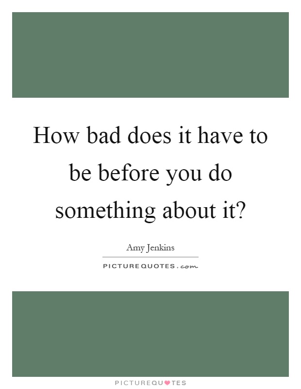 How bad does it have to be before you do something about it? Picture Quote #1