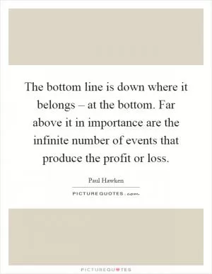 The bottom line is down where it belongs – at the bottom. Far above it in importance are the infinite number of events that produce the profit or loss Picture Quote #1