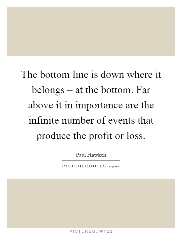 The bottom line is down where it belongs – at the bottom. Far above it in importance are the infinite number of events that produce the profit or loss Picture Quote #1