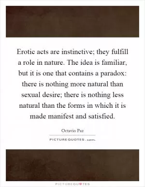 Erotic acts are instinctive; they fulfill a role in nature. The idea is familiar, but it is one that contains a paradox: there is nothing more natural than sexual desire; there is nothing less natural than the forms in which it is made manifest and satisfied Picture Quote #1