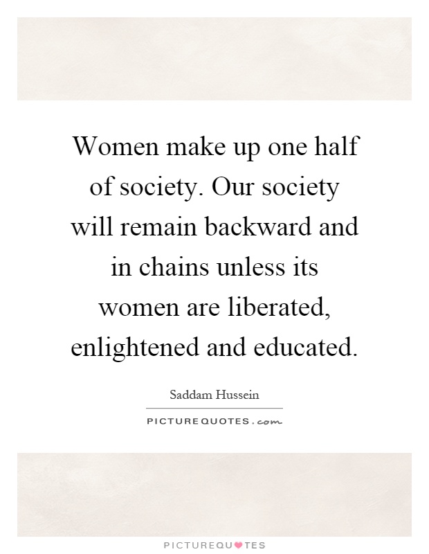 Women make up one half of society. Our society will remain backward and in chains unless its women are liberated, enlightened and educated Picture Quote #1