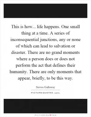 This is how... life happens. One small thing at a time. A series of inconsequential junctions, any or none of which can lead to salvation or disaster. There are no grand moments where a person does or does not perform the act that defines their humanity. There are only moments that appear, briefly, to be this way Picture Quote #1