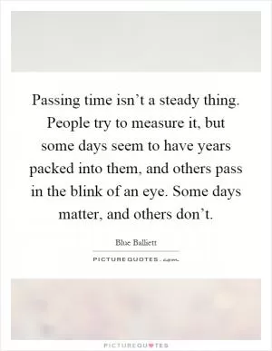 Passing time isn’t a steady thing. People try to measure it, but some days seem to have years packed into them, and others pass in the blink of an eye. Some days matter, and others don’t Picture Quote #1