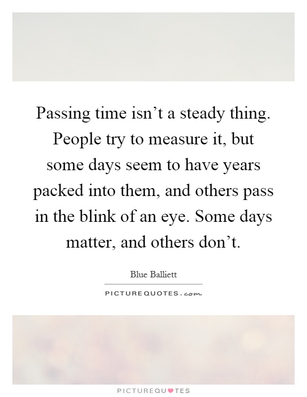 Passing time isn't a steady thing. People try to measure it, but some days seem to have years packed into them, and others pass in the blink of an eye. Some days matter, and others don't Picture Quote #1