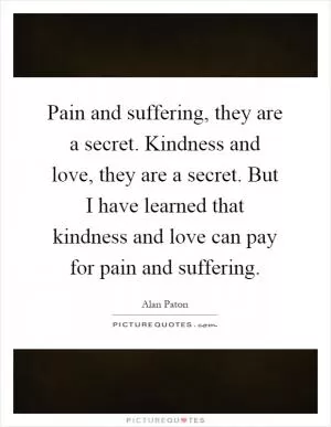 Pain and suffering, they are a secret. Kindness and love, they are a secret. But I have learned that kindness and love can pay for pain and suffering Picture Quote #1