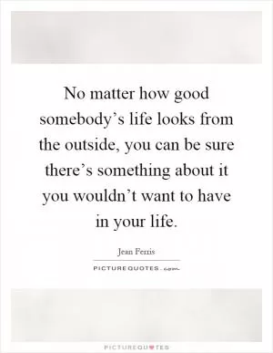 No matter how good somebody’s life looks from the outside, you can be sure there’s something about it you wouldn’t want to have in your life Picture Quote #1