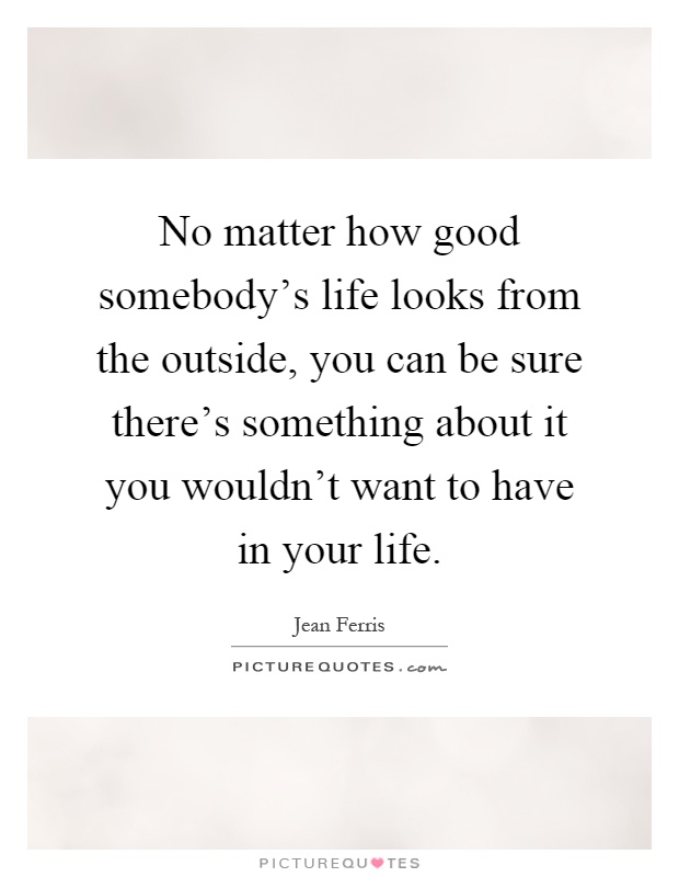 No matter how good somebody's life looks from the outside, you can be sure there's something about it you wouldn't want to have in your life Picture Quote #1