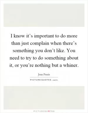 I know it’s important to do more than just complain when there’s something you don’t like. You need to try to do something about it, or you’re nothing but a whiner Picture Quote #1