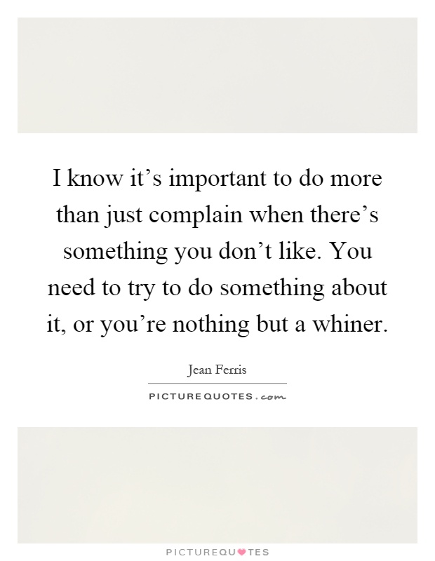 I know it's important to do more than just complain when there's something you don't like. You need to try to do something about it, or you're nothing but a whiner Picture Quote #1