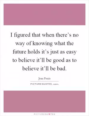 I figured that when there’s no way of knowing what the future holds it’s just as easy to believe it’ll be good as to believe it’ll be bad Picture Quote #1