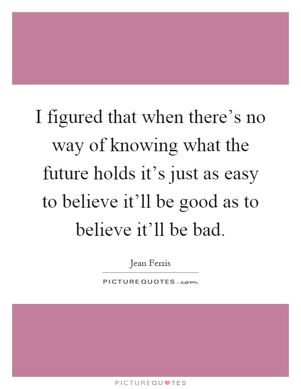 I figured that when there's no way of knowing what the future holds it's just as easy to believe it'll be good as to believe it'll be bad Picture Quote #1
