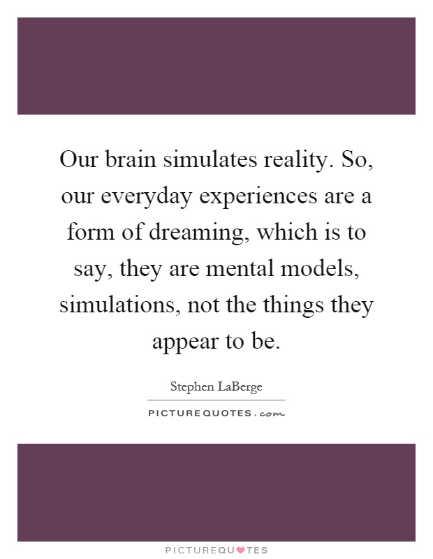 Our brain simulates reality. So, our everyday experiences are a form of dreaming, which is to say, they are mental models, simulations, not the things they appear to be Picture Quote #1