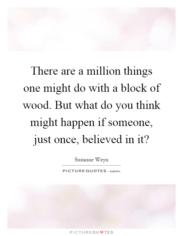 There are a million things one might do with a block of wood. But what do you think might happen if someone, just once, believed in it? Picture Quote #1