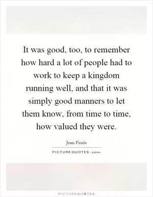 It was good, too, to remember how hard a lot of people had to work to keep a kingdom running well, and that it was simply good manners to let them know, from time to time, how valued they were Picture Quote #1