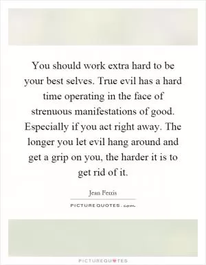 You should work extra hard to be your best selves. True evil has a hard time operating in the face of strenuous manifestations of good. Especially if you act right away. The longer you let evil hang around and get a grip on you, the harder it is to get rid of it Picture Quote #1
