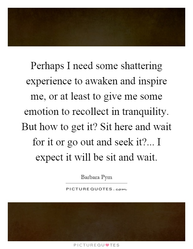 Perhaps I need some shattering experience to awaken and inspire me, or at least to give me some emotion to recollect in tranquility. But how to get it? Sit here and wait for it or go out and seek it?... I expect it will be sit and wait Picture Quote #1