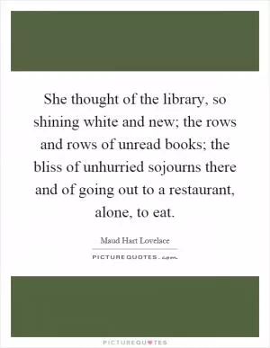 She thought of the library, so shining white and new; the rows and rows of unread books; the bliss of unhurried sojourns there and of going out to a restaurant, alone, to eat Picture Quote #1