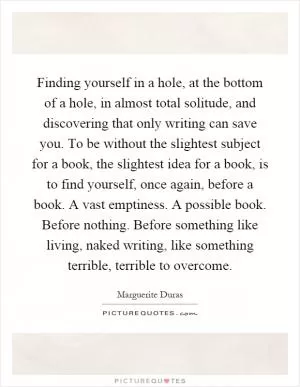 Finding yourself in a hole, at the bottom of a hole, in almost total solitude, and discovering that only writing can save you. To be without the slightest subject for a book, the slightest idea for a book, is to find yourself, once again, before a book. A vast emptiness. A possible book. Before nothing. Before something like living, naked writing, like something terrible, terrible to overcome Picture Quote #1