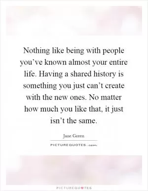 Nothing like being with people you’ve known almost your entire life. Having a shared history is something you just can’t create with the new ones. No matter how much you like that, it just isn’t the same Picture Quote #1