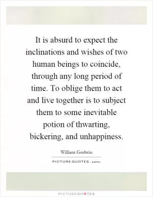 It is absurd to expect the inclinations and wishes of two human beings to coincide, through any long period of time. To oblige them to act and live together is to subject them to some inevitable potion of thwarting, bickering, and unhappiness Picture Quote #1