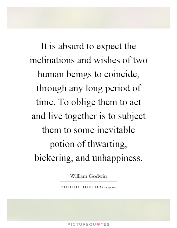 It is absurd to expect the inclinations and wishes of two human beings to coincide, through any long period of time. To oblige them to act and live together is to subject them to some inevitable potion of thwarting, bickering, and unhappiness Picture Quote #1