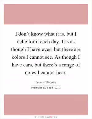 I don’t know what it is, but I ache for it each day. It’s as though I have eyes, but there are colors I cannot see. As though I have ears, but there’s a range of notes I cannot hear Picture Quote #1