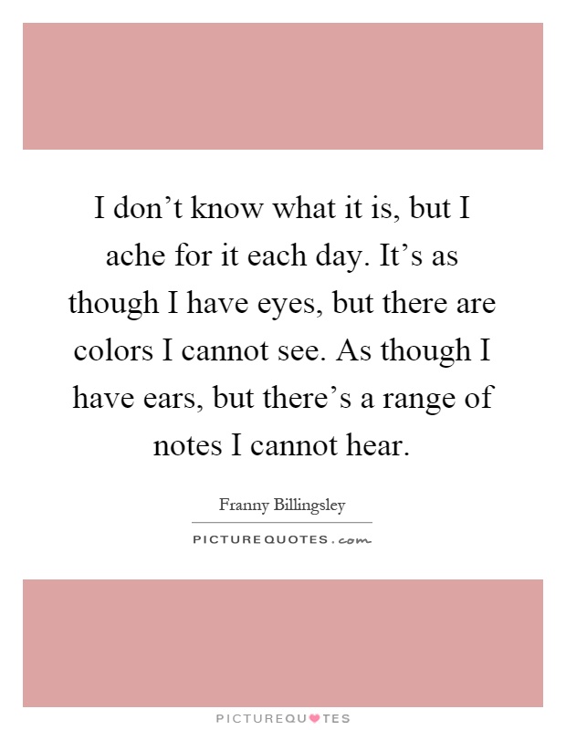 I don't know what it is, but I ache for it each day. It's as though I have eyes, but there are colors I cannot see. As though I have ears, but there's a range of notes I cannot hear Picture Quote #1