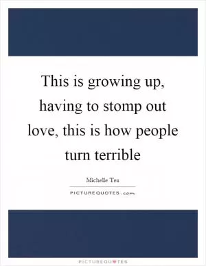 This is growing up, having to stomp out love, this is how people turn terrible Picture Quote #1