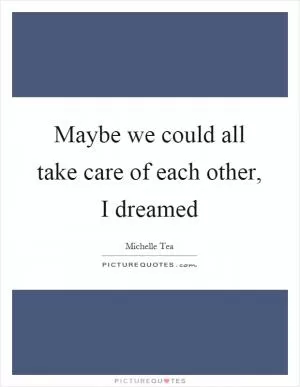 Maybe we could all take care of each other, I dreamed Picture Quote #1
