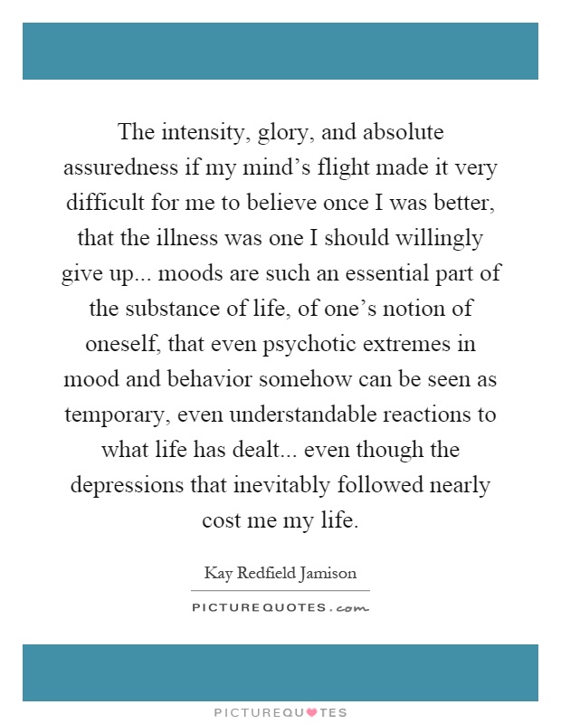 The intensity, glory, and absolute assuredness if my mind's flight made it very difficult for me to believe once I was better, that the illness was one I should willingly give up... moods are such an essential part of the substance of life, of one's notion of oneself, that even psychotic extremes in mood and behavior somehow can be seen as temporary, even understandable reactions to what life has dealt... even though the depressions that inevitably followed nearly cost me my life Picture Quote #1