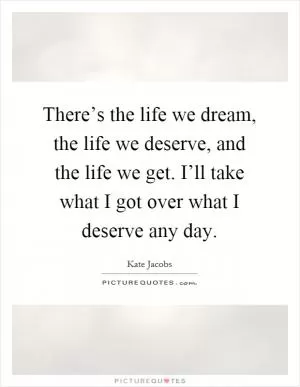 There’s the life we dream, the life we deserve, and the life we get. I’ll take what I got over what I deserve any day Picture Quote #1