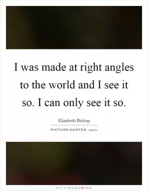 I was made at right angles to the world and I see it so. I can only see it so Picture Quote #1
