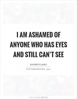 I am ashamed of anyone who has eyes and still can’t see Picture Quote #1