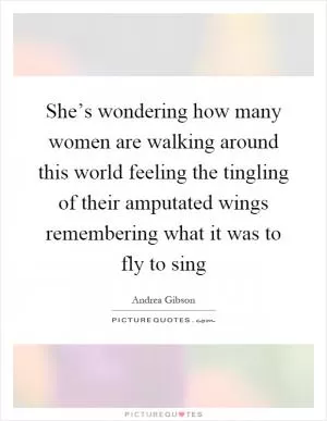 She’s wondering how many women are walking around this world feeling the tingling of their amputated wings remembering what it was to fly to sing Picture Quote #1