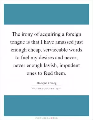 The irony of acquiring a foreign tongue is that I have amassed just enough cheap, serviceable words to fuel my desires and never, never enough lavish, impudent ones to feed them Picture Quote #1