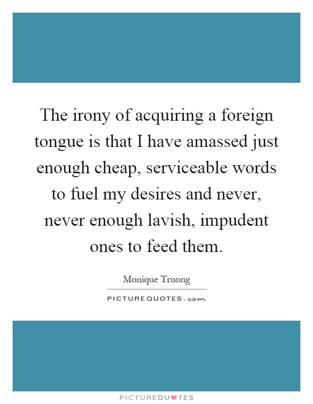The irony of acquiring a foreign tongue is that I have amassed just enough cheap, serviceable words to fuel my desires and never, never enough lavish, impudent ones to feed them Picture Quote #1