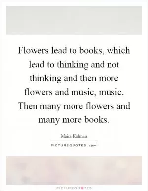 Flowers lead to books, which lead to thinking and not thinking and then more flowers and music, music. Then many more flowers and many more books Picture Quote #1